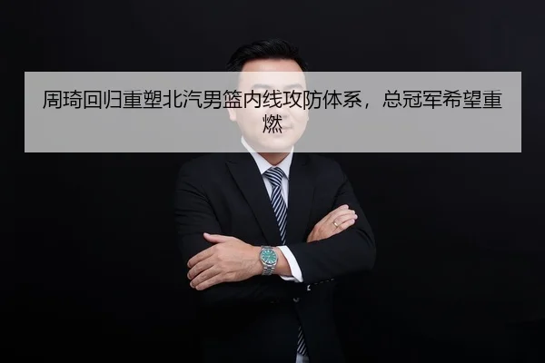 周琦回归重塑北汽男篮内线攻防体系，总冠军希望重燃