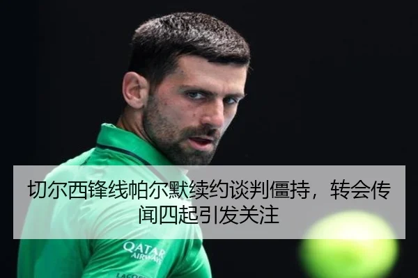 切尔西锋线帕尔默续约谈判僵持，转会传闻四起引发关注