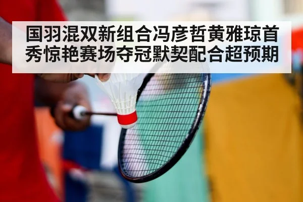国羽混双新组合冯彦哲黄雅琼首秀惊艳赛场夺冠默契配合超预期