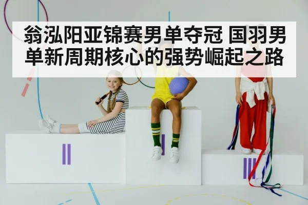 翁泓阳亚锦赛男单夺冠 国羽男单新周期核心的强势崛起之路