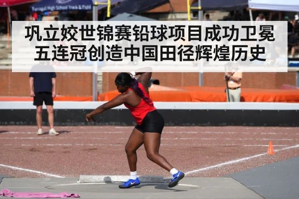 巩立姣世锦赛铅球项目成功卫冕五连冠创造中国田径辉煌历史